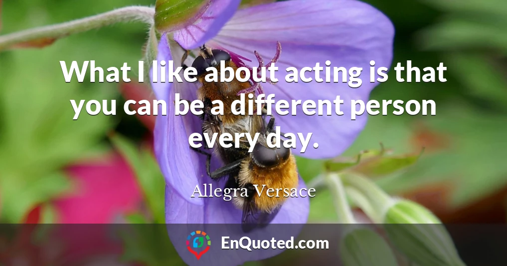 What I like about acting is that you can be a different person every day.