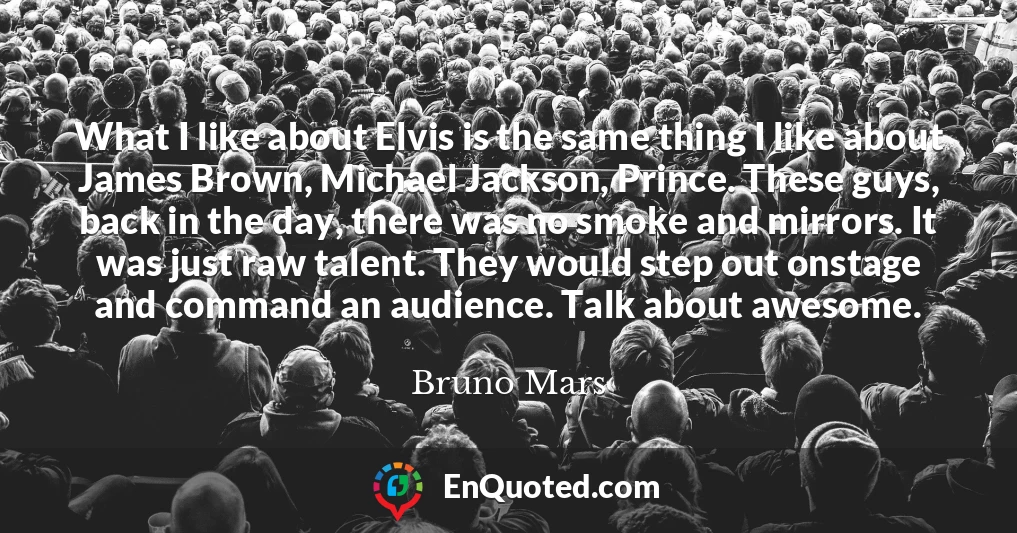 What I like about Elvis is the same thing I like about James Brown, Michael Jackson, Prince. These guys, back in the day, there was no smoke and mirrors. It was just raw talent. They would step out onstage and command an audience. Talk about awesome.