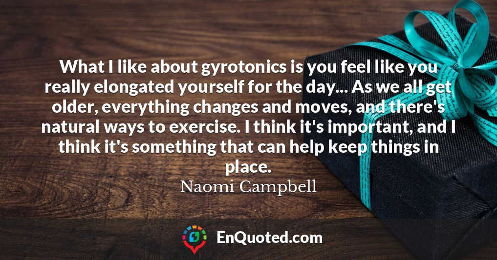 What I like about gyrotonics is you feel like you really elongated yourself for the day... As we all get older, everything changes and moves, and there's natural ways to exercise. I think it's important, and I think it's something that can help keep things in place.
