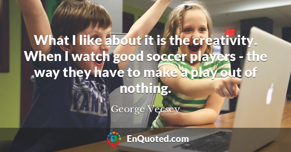 What I like about it is the creativity. When I watch good soccer players - the way they have to make a play out of nothing.