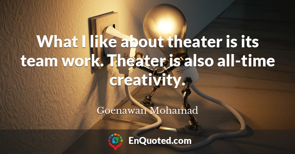 What I like about theater is its team work. Theater is also all-time creativity.