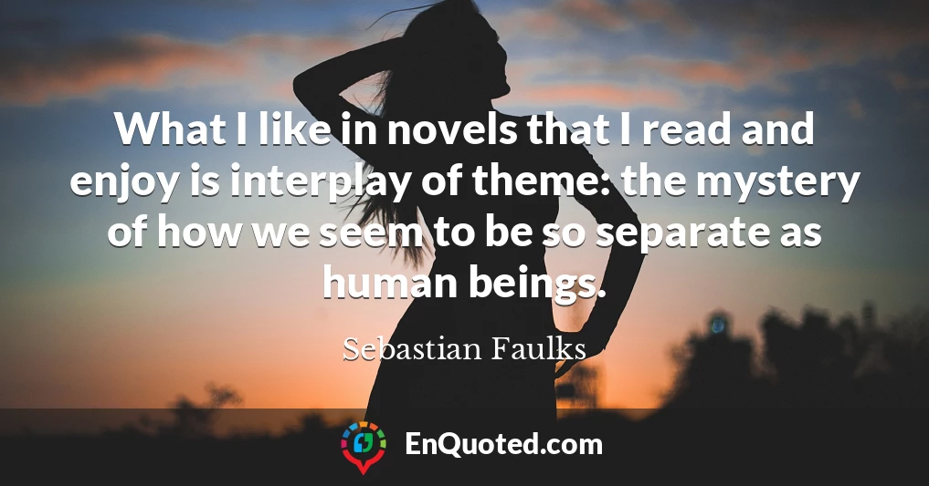 What I like in novels that I read and enjoy is interplay of theme: the mystery of how we seem to be so separate as human beings.