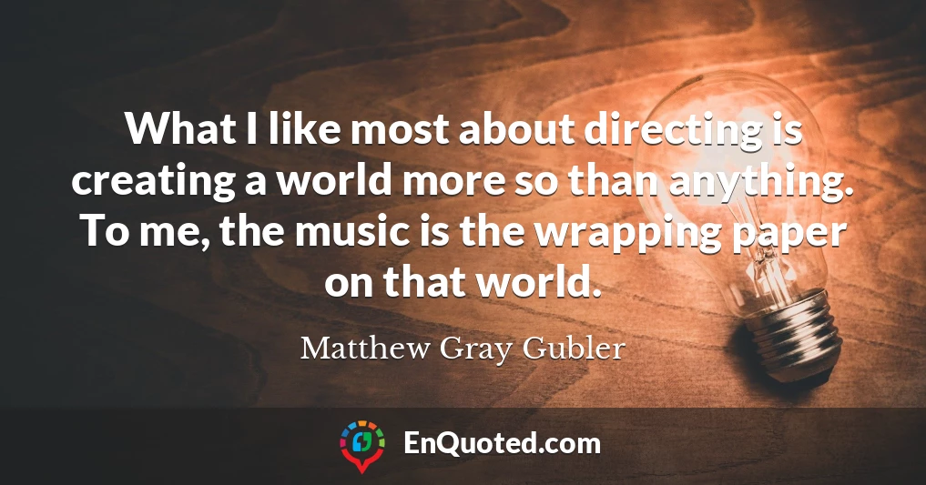 What I like most about directing is creating a world more so than anything. To me, the music is the wrapping paper on that world.