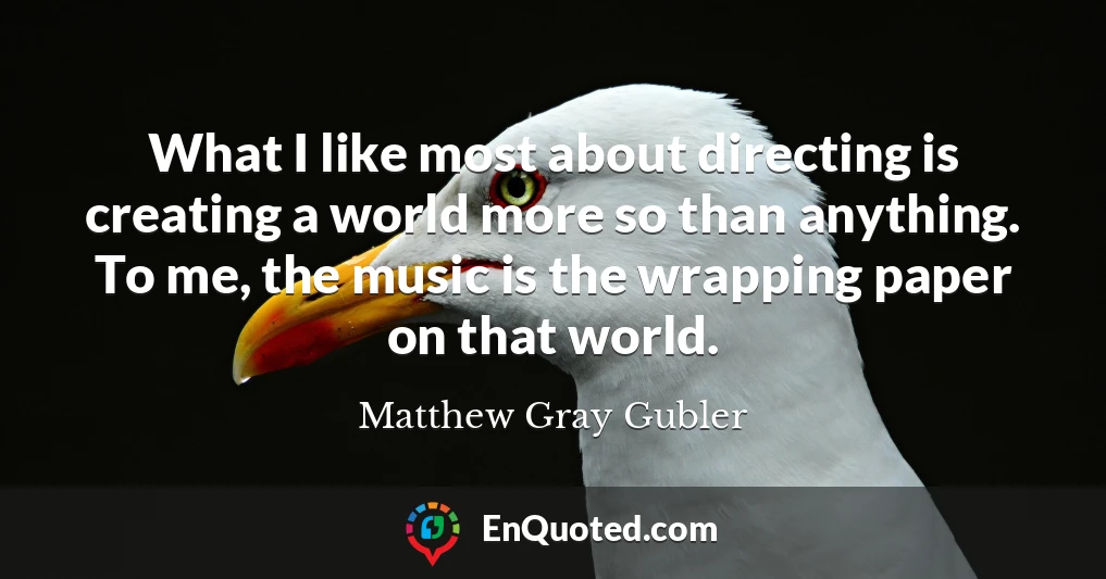 What I like most about directing is creating a world more so than anything. To me, the music is the wrapping paper on that world.