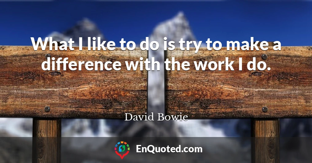 What I like to do is try to make a difference with the work I do.