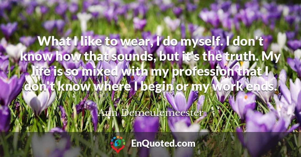 What I like to wear, I do myself. I don't know how that sounds, but it's the truth. My life is so mixed with my profession that I don't know where I begin or my work ends.