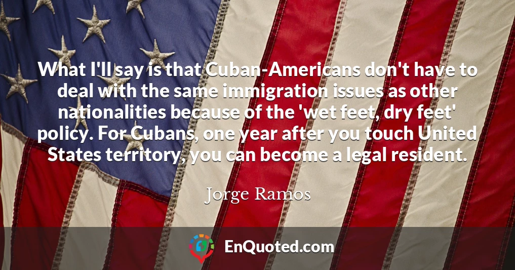 What I'll say is that Cuban-Americans don't have to deal with the same immigration issues as other nationalities because of the 'wet feet, dry feet' policy. For Cubans, one year after you touch United States territory, you can become a legal resident.