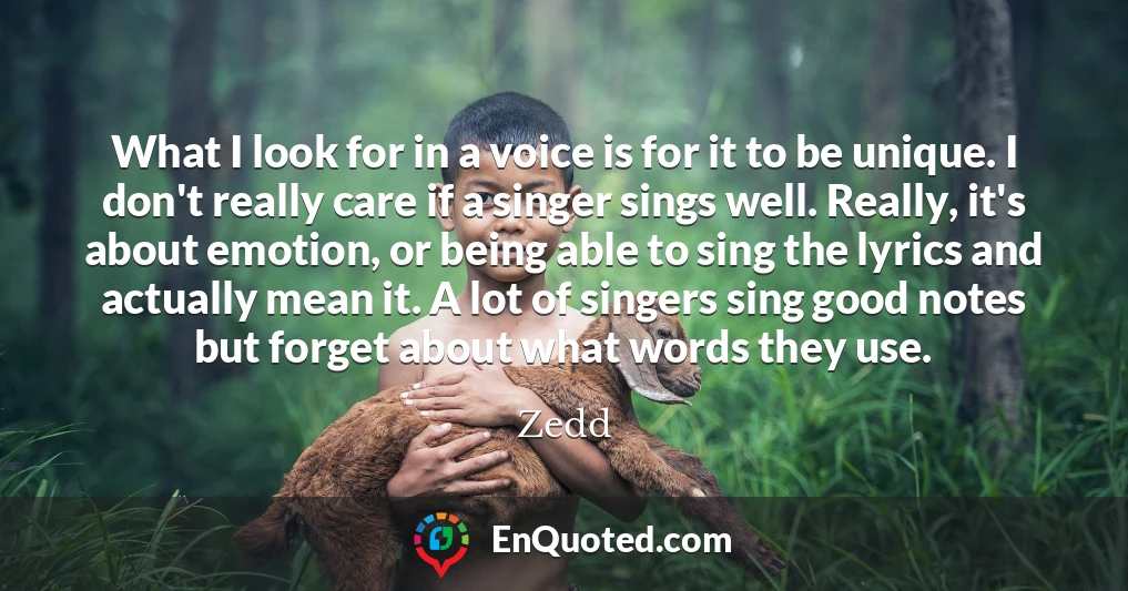 What I look for in a voice is for it to be unique. I don't really care if a singer sings well. Really, it's about emotion, or being able to sing the lyrics and actually mean it. A lot of singers sing good notes but forget about what words they use.