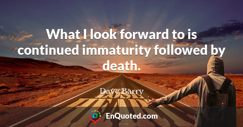 What I look forward to is continued immaturity followed by death.