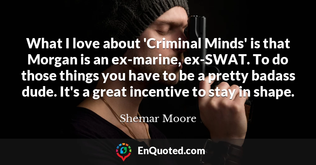 What I love about 'Criminal Minds' is that Morgan is an ex-marine, ex-SWAT. To do those things you have to be a pretty badass dude. It's a great incentive to stay in shape.