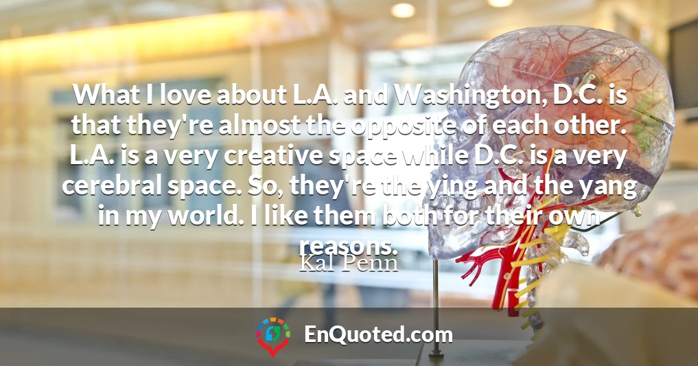 What I love about L.A. and Washington, D.C. is that they're almost the opposite of each other. L.A. is a very creative space while D.C. is a very cerebral space. So, they're the ying and the yang in my world. I like them both for their own reasons.