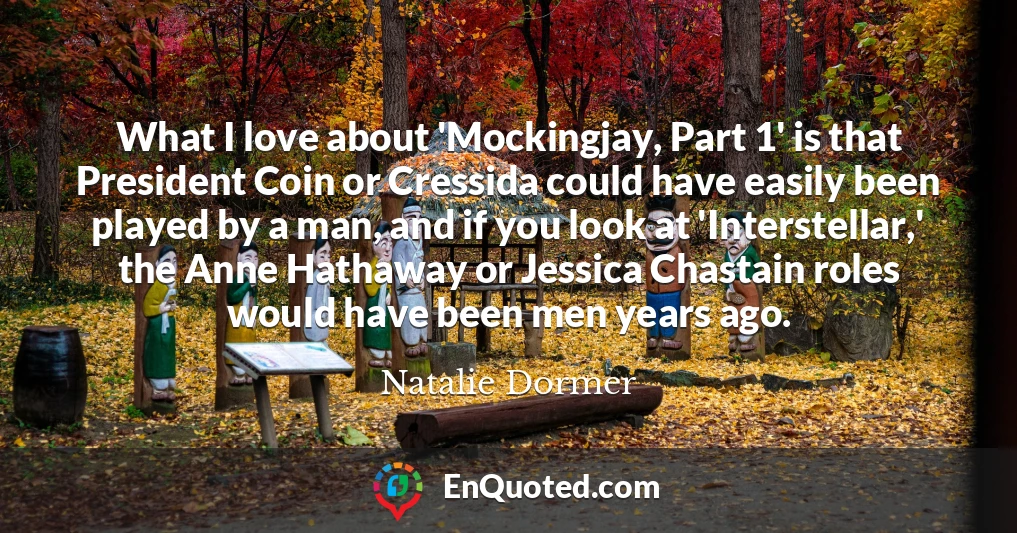 What I love about 'Mockingjay, Part 1' is that President Coin or Cressida could have easily been played by a man, and if you look at 'Interstellar,' the Anne Hathaway or Jessica Chastain roles would have been men years ago.
