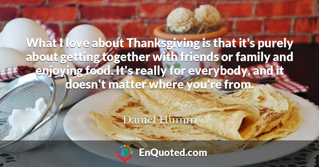 What I love about Thanksgiving is that it's purely about getting together with friends or family and enjoying food. It's really for everybody, and it doesn't matter where you're from.