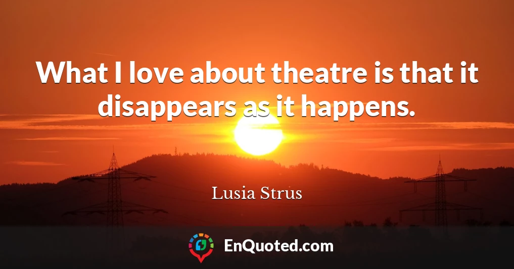 What I love about theatre is that it disappears as it happens.