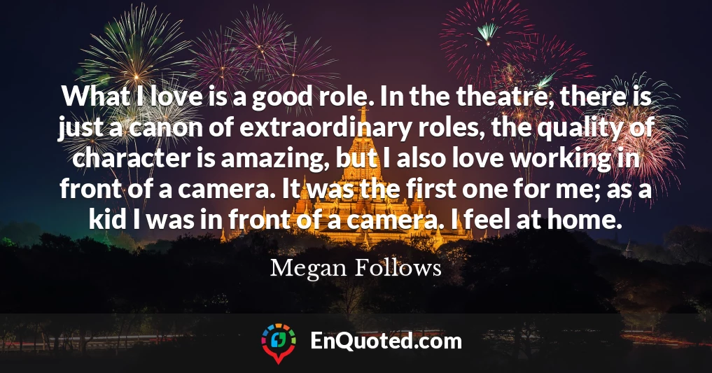 What I love is a good role. In the theatre, there is just a canon of extraordinary roles, the quality of character is amazing, but I also love working in front of a camera. It was the first one for me; as a kid I was in front of a camera. I feel at home.