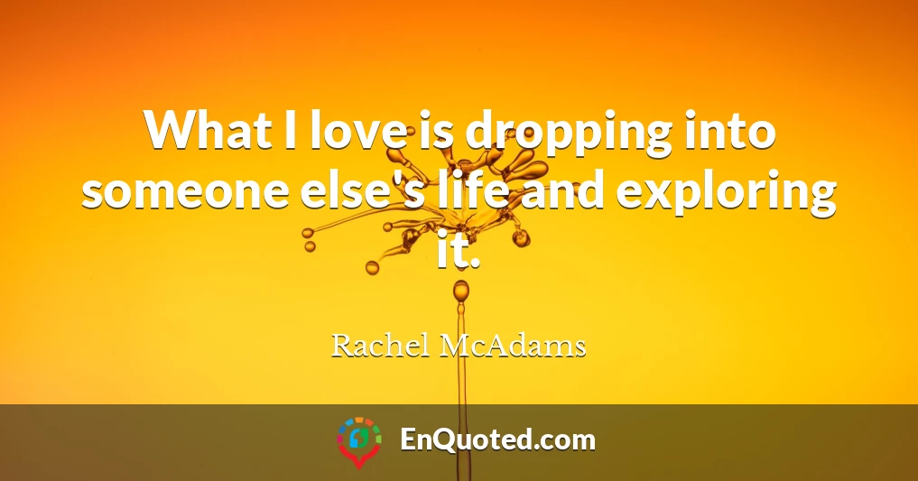 What I love is dropping into someone else's life and exploring it.