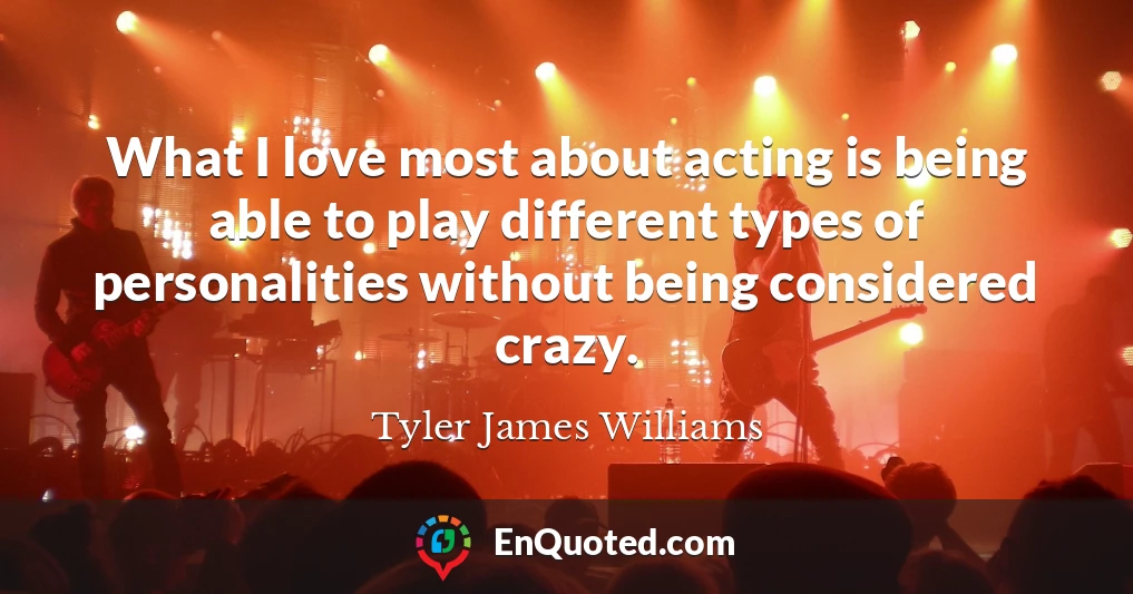 What I love most about acting is being able to play different types of personalities without being considered crazy.