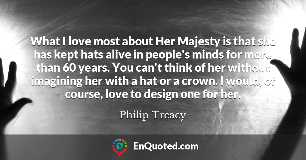 What I love most about Her Majesty is that she has kept hats alive in people's minds for more than 60 years. You can't think of her without imagining her with a hat or a crown. I would, of course, love to design one for her.