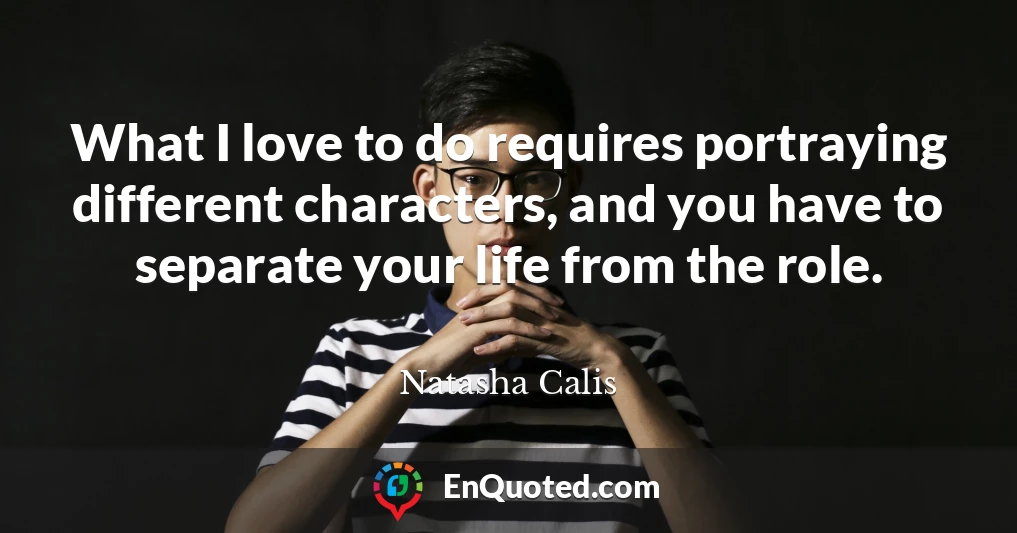 What I love to do requires portraying different characters, and you have to separate your life from the role.