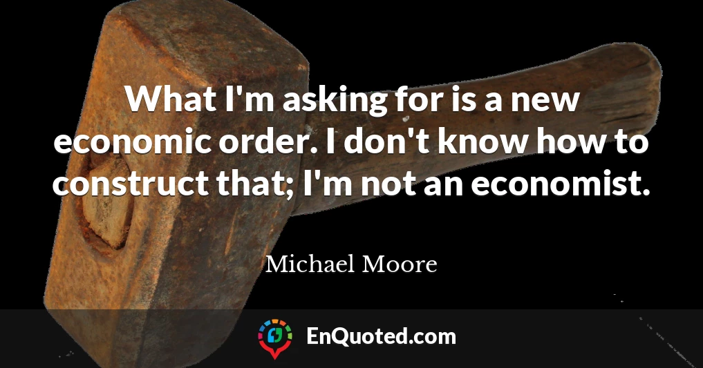 What I'm asking for is a new economic order. I don't know how to construct that; I'm not an economist.