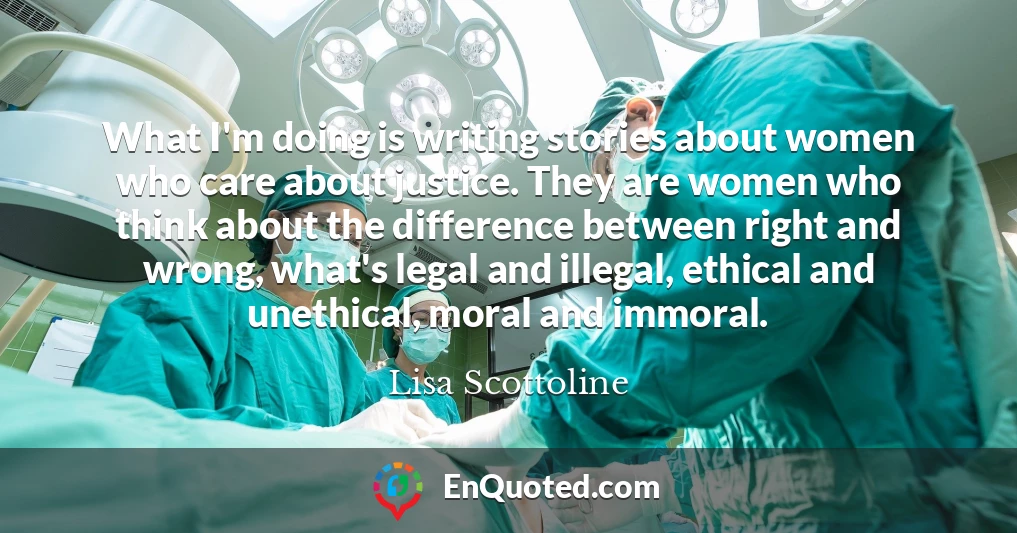 What I'm doing is writing stories about women who care about justice. They are women who think about the difference between right and wrong, what's legal and illegal, ethical and unethical, moral and immoral.