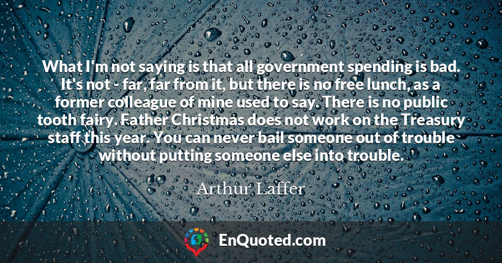 What I'm not saying is that all government spending is bad. It's not - far, far from it, but there is no free lunch, as a former colleague of mine used to say. There is no public tooth fairy. Father Christmas does not work on the Treasury staff this year. You can never bail someone out of trouble without putting someone else into trouble.