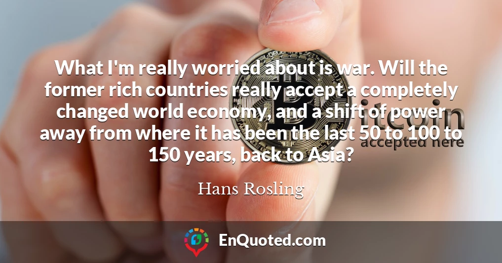 What I'm really worried about is war. Will the former rich countries really accept a completely changed world economy, and a shift of power away from where it has been the last 50 to 100 to 150 years, back to Asia?