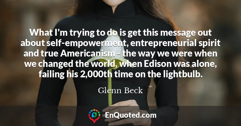 What I'm trying to do is get this message out about self-empowerment, entrepreneurial spirit and true Americanism - the way we were when we changed the world, when Edison was alone, failing his 2,000th time on the lightbulb.