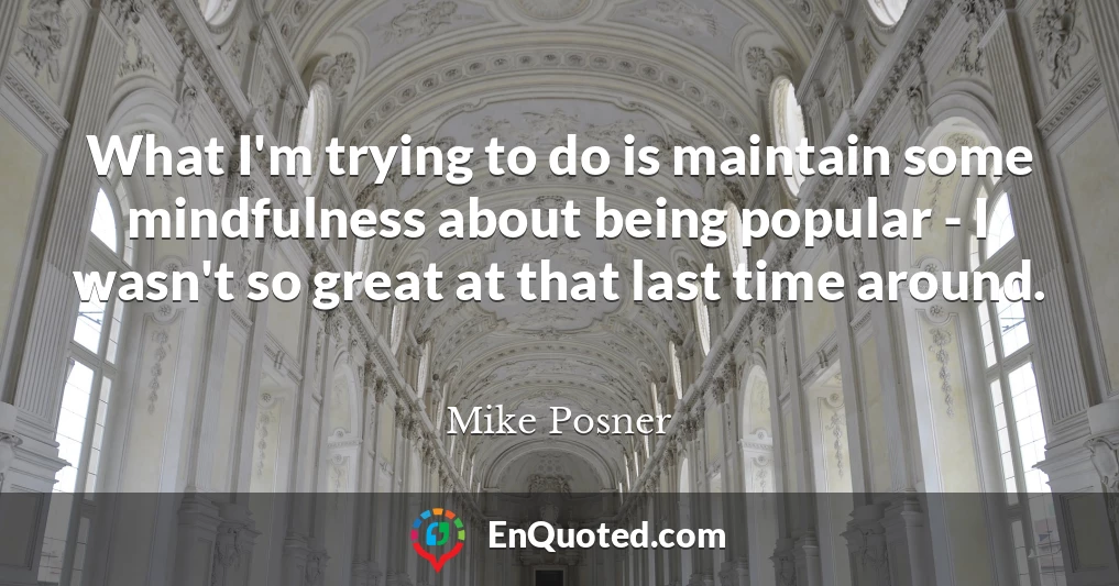 What I'm trying to do is maintain some mindfulness about being popular - I wasn't so great at that last time around.