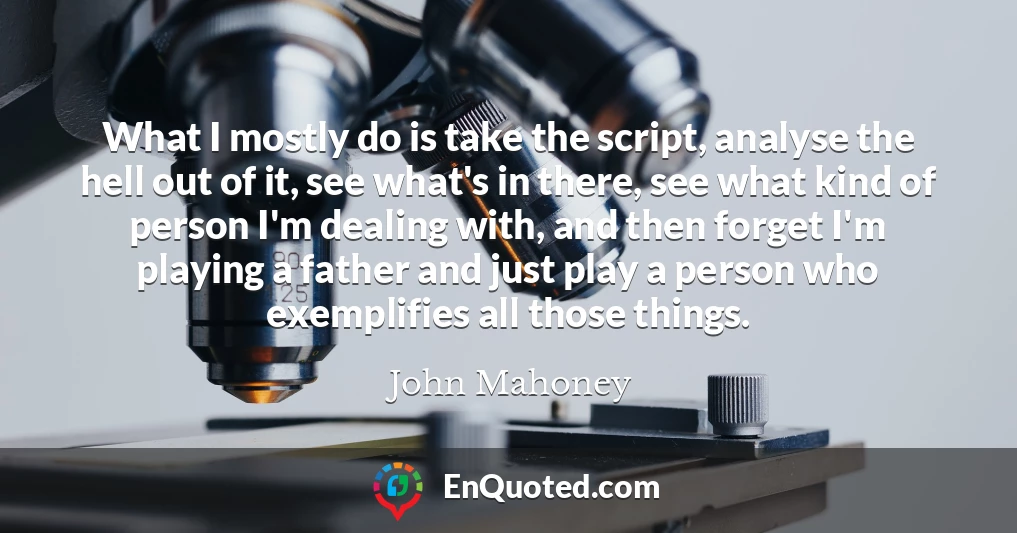 What I mostly do is take the script, analyse the hell out of it, see what's in there, see what kind of person I'm dealing with, and then forget I'm playing a father and just play a person who exemplifies all those things.