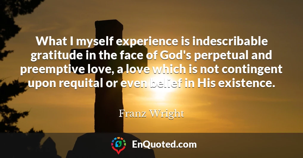 What I myself experience is indescribable gratitude in the face of God's perpetual and preemptive love, a love which is not contingent upon requital or even belief in His existence.