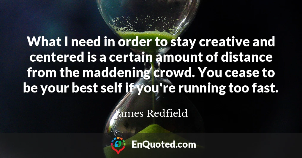 What I need in order to stay creative and centered is a certain amount of distance from the maddening crowd. You cease to be your best self if you're running too fast.