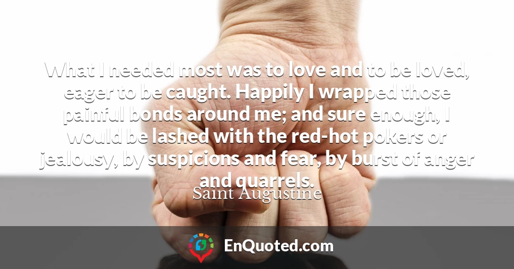 What I needed most was to love and to be loved, eager to be caught. Happily I wrapped those painful bonds around me; and sure enough, I would be lashed with the red-hot pokers or jealousy, by suspicions and fear, by burst of anger and quarrels.