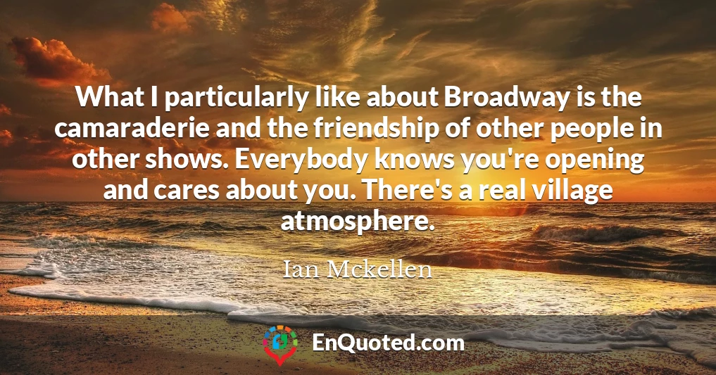 What I particularly like about Broadway is the camaraderie and the friendship of other people in other shows. Everybody knows you're opening and cares about you. There's a real village atmosphere.