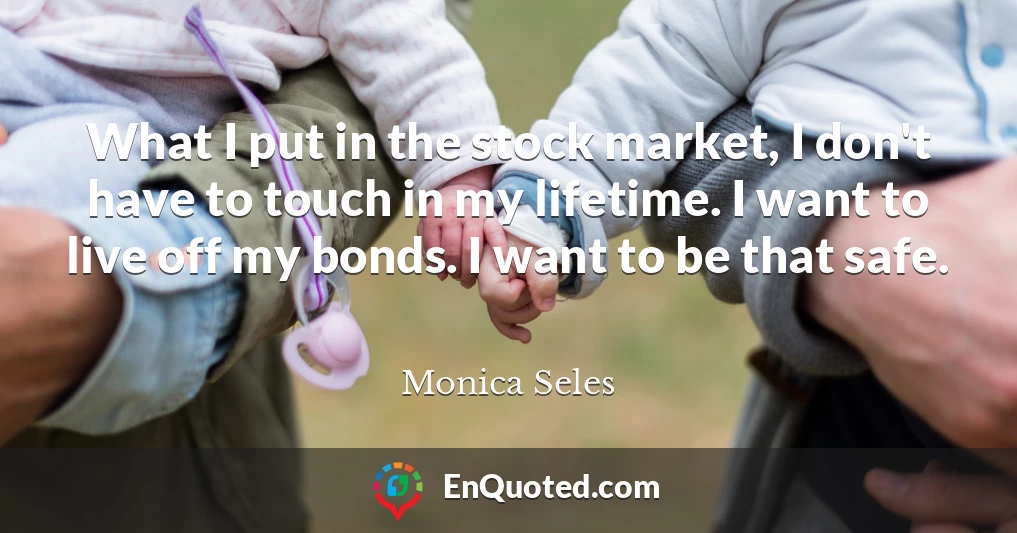 What I put in the stock market, I don't have to touch in my lifetime. I want to live off my bonds. I want to be that safe.