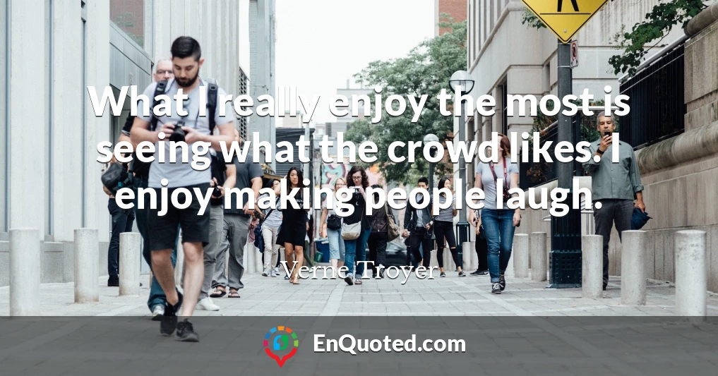 What I really enjoy the most is seeing what the crowd likes. I enjoy making people laugh.