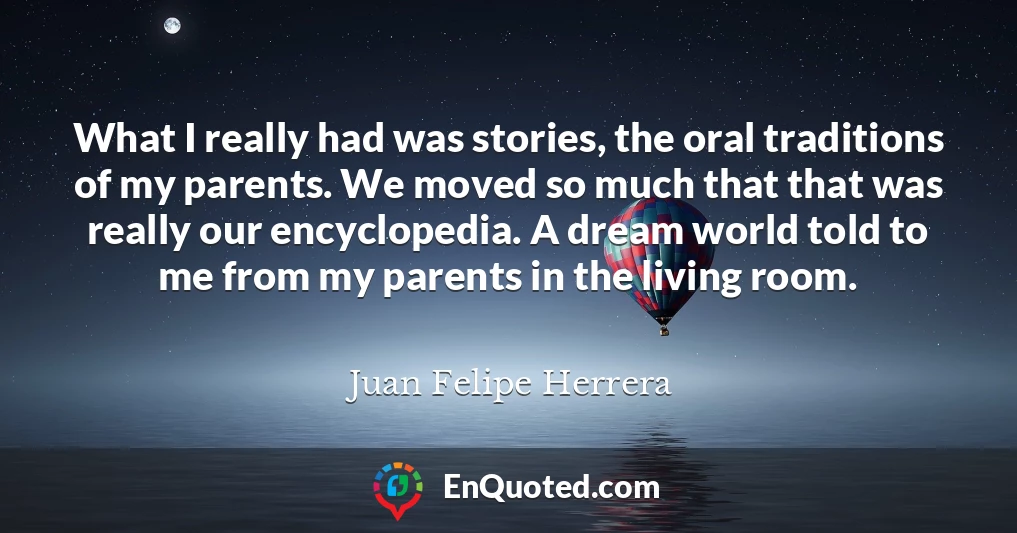 What I really had was stories, the oral traditions of my parents. We moved so much that that was really our encyclopedia. A dream world told to me from my parents in the living room.