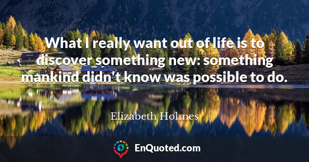 What I really want out of life is to discover something new: something mankind didn't know was possible to do.