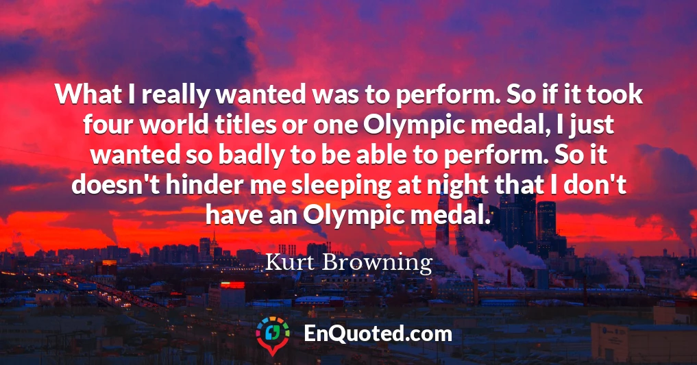 What I really wanted was to perform. So if it took four world titles or one Olympic medal, I just wanted so badly to be able to perform. So it doesn't hinder me sleeping at night that I don't have an Olympic medal.