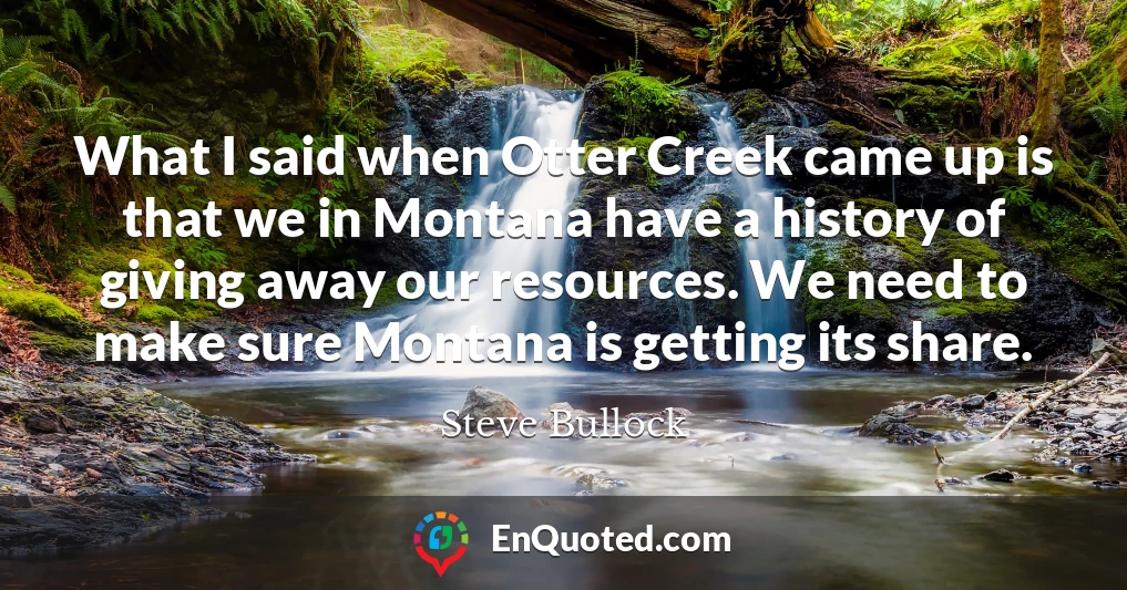 What I said when Otter Creek came up is that we in Montana have a history of giving away our resources. We need to make sure Montana is getting its share.