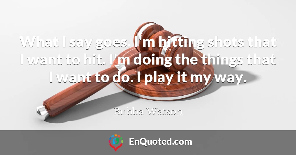 What I say goes. I'm hitting shots that I want to hit. I'm doing the things that I want to do. I play it my way.