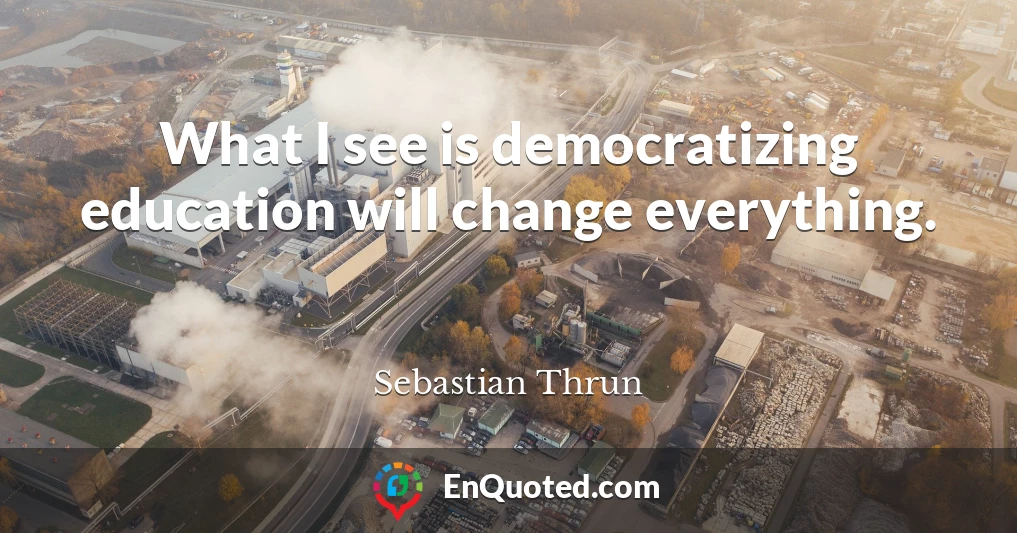 What I see is democratizing education will change everything.