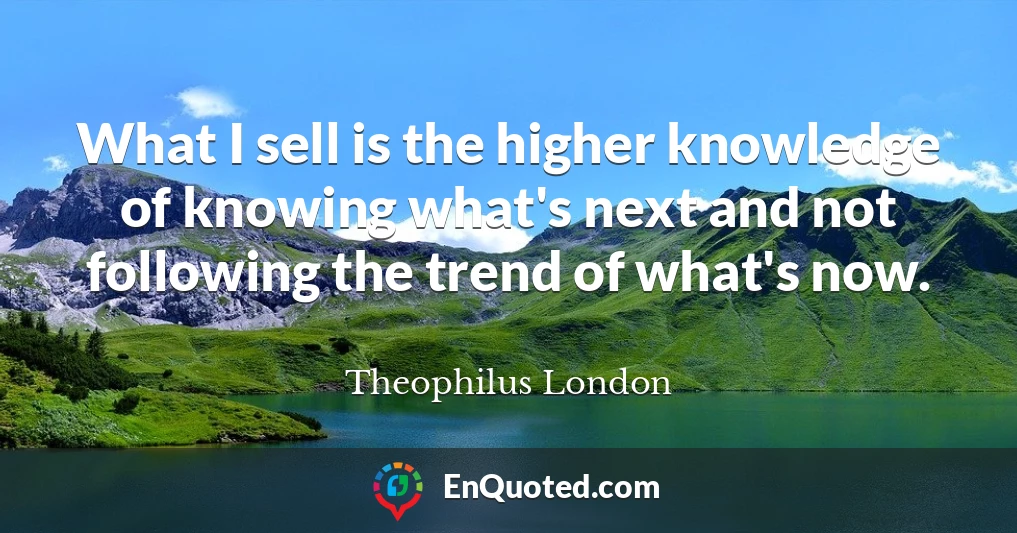 What I sell is the higher knowledge of knowing what's next and not following the trend of what's now.