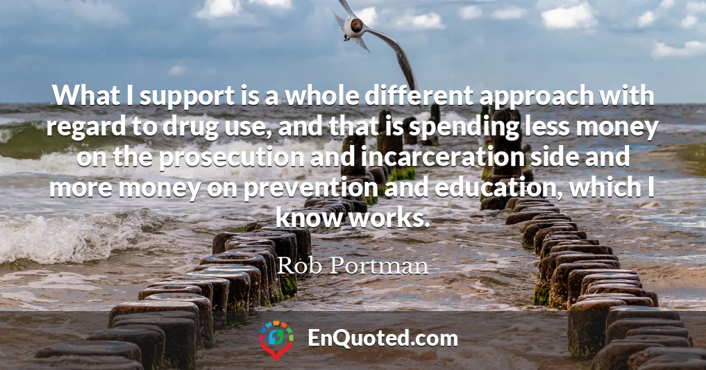 What I support is a whole different approach with regard to drug use, and that is spending less money on the prosecution and incarceration side and more money on prevention and education, which I know works.