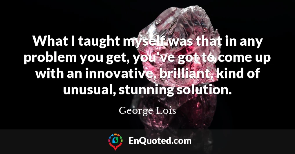 What I taught myself was that in any problem you get, you've got to come up with an innovative, brilliant, kind of unusual, stunning solution.