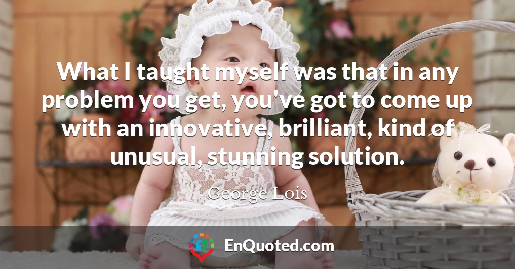 What I taught myself was that in any problem you get, you've got to come up with an innovative, brilliant, kind of unusual, stunning solution.