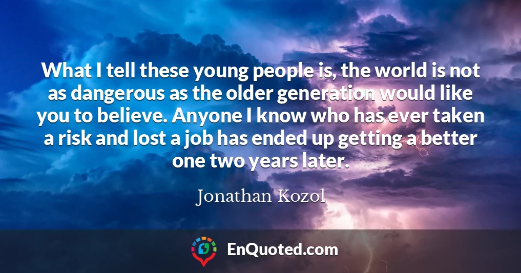 What I tell these young people is, the world is not as dangerous as the older generation would like you to believe. Anyone I know who has ever taken a risk and lost a job has ended up getting a better one two years later.