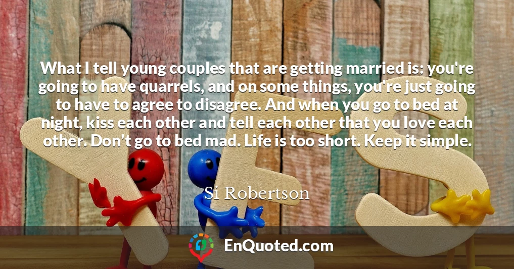What I tell young couples that are getting married is: you're going to have quarrels, and on some things, you're just going to have to agree to disagree. And when you go to bed at night, kiss each other and tell each other that you love each other. Don't go to bed mad. Life is too short. Keep it simple.
