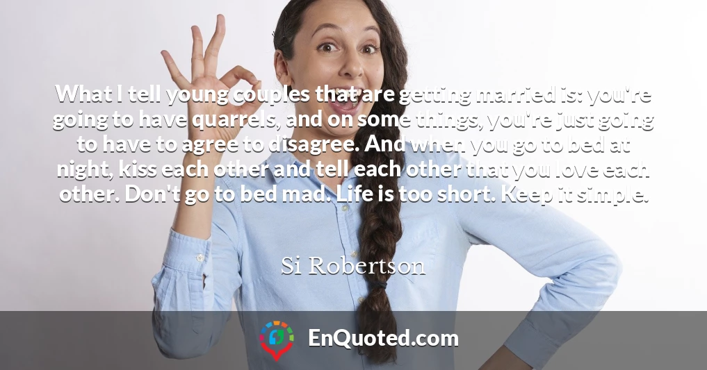 What I tell young couples that are getting married is: you're going to have quarrels, and on some things, you're just going to have to agree to disagree. And when you go to bed at night, kiss each other and tell each other that you love each other. Don't go to bed mad. Life is too short. Keep it simple.