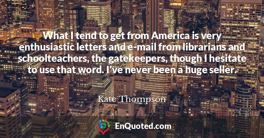 What I tend to get from America is very enthusiastic letters and e-mail from librarians and schoolteachers, the gatekeepers, though I hesitate to use that word. I've never been a huge seller.